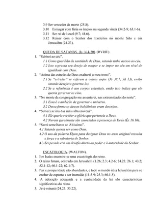 3.9 Ser vencedor da morte (25.8).
3.10 Esmagar com fúria os ímpios na segunda vinda (34.2-9; 63.1-6).
3.11 Ser rei de Israel (9.7; 44.6).
3.12 Reinar com o Senhor dos Exércitos no monte Sião e em
Jerusalém (24.23).
QUEDA DE SATANÁS. (Is 14.4-20). (RYRIE).
1. “Subirei ao céu”.
1.1 Como guardião da santidade de Deus, satanás tinha acesso ao céu.
1.2 Isso expressa seu desejo de ocupar e se impor no céu em nível de
igualdade com Deus.
2. “Acima das estrelas de Deus exaltarei o meu trono”.
2.1 Se “estrelas” se referem a outros anjos (Jó 38.7; Jd 13), então
satanás desejava governa-los.
2.2 Se a referência é aos corpos celestiais, então isso indica que ele
queria governar os céus.
3. “No monte da congregação me assentarei, nas extremidades do norte”.
3.1 Essa é a ambição de governar o universo.
3.2 Dessa forma os deuses babilônicos eram descritos.
4. “Subirei acima das mais altas nuvens”.
4.1 Ele queria receber a glória que pertencia a Deus.
4.2 Nuvens geralmente são associadas à presença de Deus (Êx 16.10).
5. “Serei semelhante ao Altíssimo”.
4.1 Satanás queria ser como Deus.
4.2 O uso da palavra Elyon para designar Deus no texto original ressalta
a força e a sabedoria do Senhor.
4.3 Sei pecado era um desafio direto ao poder e à autoridade do Senhor.
ESCATOLOGIA. (WALTON).
1. Em Isaías encontra-se uma escatologia do reino.
2. O reino futuro, centrado em Jerusalém (1.26; 2.3; 4.2-6; 24.23; 26.1; 40.2;
52.1-12; 60.1-22; 62.1-7).
3. Paz e prosperidade são abundantes, e todo o mundo irá a Jerusalém para se
encher de espanto e ser instruído (11.5-9; 25.3; 60.1-5).
4. A adoração adequada e a centralidade da lei são características
significativas do reino.
5. Javé reinará (24.23; 33.22).
 