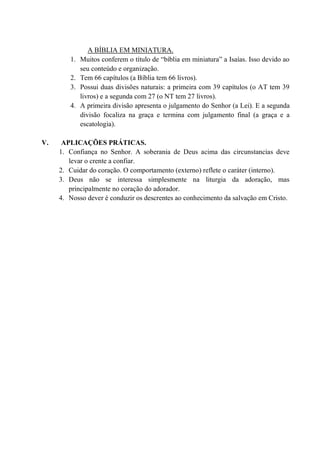A BÍBLIA EM MINIATURA.
1. Muitos conferem o título de “bíblia em miniatura” a Isaías. Isso devido ao
seu conteúdo e organização.
2. Tem 66 capítulos (a Bíblia tem 66 livros).
3. Possui duas divisões naturais: a primeira com 39 capítulos (o AT tem 39
livros) e a segunda com 27 (o NT tem 27 livros).
4. A primeira divisão apresenta o julgamento do Senhor (a Lei). E a segunda
divisão focaliza na graça e termina com julgamento final (a graça e a
escatologia).
V. APLICAÇÕES PRÁTICAS.
1. Confiança no Senhor. A soberania de Deus acima das circunstancias deve
levar o crente a confiar.
2. Cuidar do coração. O comportamento (externo) reflete o caráter (interno).
3. Deus não se interessa simplesmente na liturgia da adoração, mas
principalmente no coração do adorador.
4. Nosso dever é conduzir os descrentes ao conhecimento da salvação em Cristo.
 