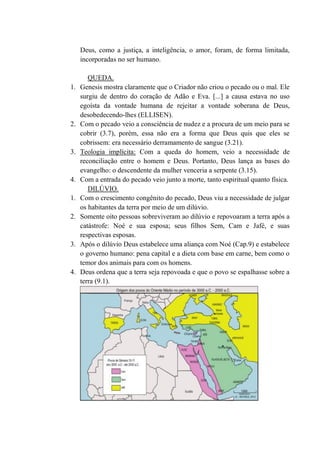 Deus, como a justiça, a inteligência, o amor, foram, de forma limitada,
incorporadas no ser humano.
QUEDA.
1. Genesis mostra claramente que o Criador não criou o pecado ou o mal. Ele
surgiu de dentro do coração de Adão e Eva. [...] a causa estava no uso
egoísta da vontade humana de rejeitar a vontade soberana de Deus,
desobedecendo-lhes (ELLISEN).
2. Com o pecado veio a consciência de nudez e a procura de um meio para se
cobrir (3.7), porém, essa não era a forma que Deus quis que eles se
cobrissem: era necessário derramamento de sangue (3.21).
3. Teologia implícita: Com a queda do homem, veio a necessidade de
reconciliação entre o homem e Deus. Portanto, Deus lança as bases do
evangelho: o descendente da mulher venceria a serpente (3.15).
4. Com a entrada do pecado veio junto a morte, tanto espiritual quanto física.
DILÚVIO.
1. Com o crescimento congênito do pecado, Deus viu a necessidade de julgar
os habitantes da terra por meio de um dilúvio.
2. Somente oito pessoas sobreviveram ao dilúvio e repovoaram a terra após a
catástrofe: Noé e sua esposa; seus filhos Sem, Cam e Jafé, e suas
respectivas esposas.
3. Após o dilúvio Deus estabelece uma aliança com Noé (Cap.9) e estabelece
o governo humano: pena capital e a dieta com base em carne, bem como o
temor dos animais para com os homens.
4. Deus ordena que a terra seja repovoada e que o povo se espalhasse sobre a
terra (9.1).
 