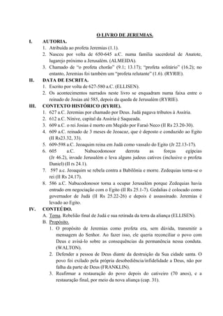 O LIVRO DE JEREMIAS.
I. AUTORIA.
1. Atribuída ao profeta Jeremias (1.1).
2. Nasceu por volta de 650-645 a.C. numa família sacerdotal de Anatote,
lugarejo próximo a Jerusalém. (ALMEIDA).
3. Chamado de “o profeta chorão” (9.1; 13.17); “profeta solitário” (16.2); no
entanto, Jeremias foi também um “profeta relutante” (1.6). (RYRIE).
II. DATA DE ESCRITA.
1. Escrito por volta de 627-580 a.C. (ELLISEN).
2. Os acontecimentos narrados neste livro se enquadram numa faixa entre o
reinado de Josias até 585, depois da queda de Jerusalém (RYRIE).
III. CONTEXTO HISTÓRICO (RYRIE).
1. 627 a.C. Jeremias por chamado por Deus. Judá pagava tributos à Assíria.
2. 612 a.C. Nínive, capital da Assíria é Saqueada.
3. 609 a.C. o rei Josias é morto em Megido por Faraó Neco (II Rs 23.20-30).
4. 609 a.C. reinado de 3 meses de Jeoacaz, que é deposto e conduzido ao Egito
(II Rs23.32, 33).
5. 609-598 a.C. Jeoaquim reina em Judá como vassalo do Egito (Jr 22.13-17).
6. 605 a.C. Nabucodonosor derrota as forças egípcias
(Jr 46.2), invade Jerusalém e leva alguns judeus cativos (inclusive o profeta
Daniel) (II rs 24.1).
7. 597 a.c. Jeoaquim se rebela contra a Babilônia e morre. Zedequias torna-se o
rei (II Rs 24.17).
8. 586 a.C. Nabucodonosor torna a ocupar Jerusalém porque Zedequias havia
entrado em negociação com o Egito (II Rs 25.1-7). Gedalias é colocado como
governador de Judá (II Rs 25.22-26) e depois é assassinado. Jeremias é
levado ao Egito.
IV. CONTEÚDO.
A. Tema. Rebelião final de Judá e sua retirada da terra da aliança (ELLISEN).
B. Propósito.
1. O propósito de Jeremias como profeta era, sem dúvida, transmitir a
mensagem do Senhor. Ao fazer isso, ele queria reconciliar o povo com
Deus e avisá-lo sobre as consequências da permanência nessa conduta.
(WALTON).
2. Defender a pessoa de Deus diante da destruição da Sua cidade santa. O
povo foi exilado pela própria desobediência/infidelidade a Deus, não por
falha da parte de Deus (FRANKLIN).
3. Reafirmar a restauração do povo depois do cativeiro (70 anos), e a
restauração final, por meio da nova aliança (cap. 31).
 