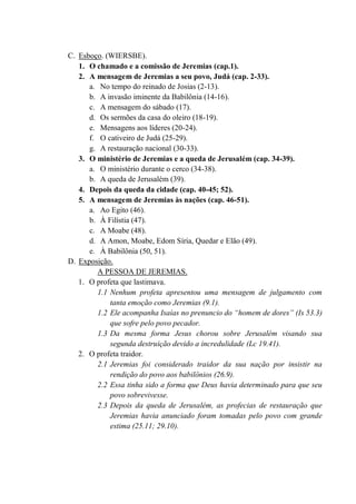 C. Esboço. (WIERSBE).
1. O chamado e a comissão de Jeremias (cap.1).
2. A mensagem de Jeremias a seu povo, Judá (cap. 2-33).
a. No tempo do reinado de Josias (2-13).
b. A invasão iminente da Babilônia (14-16).
c. A mensagem do sábado (17).
d. Os sermões da casa do oleiro (18-19).
e. Mensagens aos líderes (20-24).
f. O cativeiro de Judá (25-29).
g. A restauração nacional (30-33).
3. O ministério de Jeremias e a queda de Jerusalém (cap. 34-39).
a. O ministério durante o cerco (34-38).
b. A queda de Jerusalém (39).
4. Depois da queda da cidade (cap. 40-45; 52).
5. A mensagem de Jeremias às nações (cap. 46-51).
a. Ao Egito (46).
b. À Filístia (47).
c. A Moabe (48).
d. A Amon, Moabe, Edom Síria, Quedar e Elão (49).
e. À Babilônia (50, 51).
D. Exposição.
A PESSOA DE JEREMIAS.
1. O profeta que lastimava.
1.1 Nenhum profeta apresentou uma mensagem de julgamento com
tanta emoção como Jeremias (9.1).
1.2 Ele acompanha Isaías no prenuncio do “homem de dores” (Is 53.3)
que sofre pelo povo pecador.
1.3 Da mesma forma Jesus chorou sobre Jerusalém visando sua
segunda destruição devido a incredulidade (Lc 19.41).
2. O profeta traidor.
2.1 Jeremias foi considerado traidor da sua nação por insistir na
rendição do povo aos babilônios (26.9).
2.2 Essa tinha sido a forma que Deus havia determinado para que seu
povo sobrevivesse.
2.3 Depois da queda de Jerusalém, as profecias de restauração que
Jeremias havia anunciado foram tomadas pelo povo com grande
estima (25.11; 29.10).
 