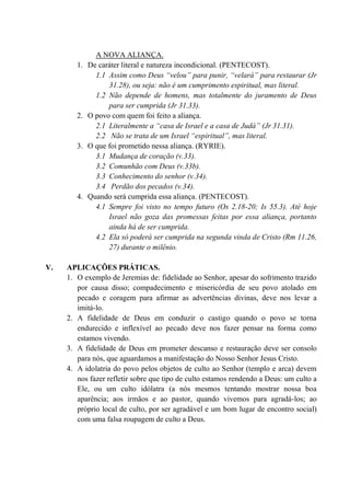 A NOVA ALIANÇA.
1. De caráter literal e natureza incondicional. (PENTECOST).
1.1 Assim como Deus “velou” para punir, “velará” para restaurar (Jr
31.28), ou seja: não é um cumprimento espiritual, mas literal.
1.2 Não depende de homens, mas totalmente do juramento de Deus
para ser cumprida (Jr 31.33).
2. O povo com quem foi feito a aliança.
2.1 Literalmente a “casa de Israel e a casa de Judá” (Jr 31.31).
2.2 Não se trata de um Israel “espiritual”, mas literal.
3. O que foi prometido nessa aliança. (RYRIE).
3.1 Mudança de coração (v.33).
3.2 Comunhão com Deus (v.33b).
3.3 Conhecimento do senhor (v.34).
3.4 Perdão dos pecados (v.34).
4. Quando será cumprida essa aliança. (PENTECOST).
4.1 Sempre foi visto no tempo futuro (Os 2.18-20; Is 55.3). Até hoje
Israel não goza das promessas feitas por essa aliança, portanto
ainda há de ser cumprida.
4.2 Ela só poderá ser cumprida na segunda vinda de Cristo (Rm 11.26,
27) durante o milênio.
V. APLICAÇÕES PRÁTICAS.
1. O exemplo de Jeremias de: fidelidade ao Senhor, apesar do sofrimento trazido
por causa disso; compadecimento e misericórdia de seu povo atolado em
pecado e coragem para afirmar as advertências divinas, deve nos levar a
imitá-lo.
2. A fidelidade de Deus em conduzir o castigo quando o povo se torna
endurecido e inflexível ao pecado deve nos fazer pensar na forma como
estamos vivendo.
3. A fidelidade de Deus em prometer descanso e restauração deve ser consolo
para nós, que aguardamos a manifestação do Nosso Senhor Jesus Cristo.
4. A idolatria do povo pelos objetos de culto ao Senhor (templo e arca) devem
nos fazer refletir sobre que tipo de culto estamos rendendo a Deus: um culto a
Ele, ou um culto idólatra (a nós mesmos tentando mostrar nossa boa
aparência; aos irmãos e ao pastor, quando vivemos para agradá-los; ao
próprio local de culto, por ser agradável e um bom lugar de encontro social)
com uma falsa roupagem de culto a Deus.
 