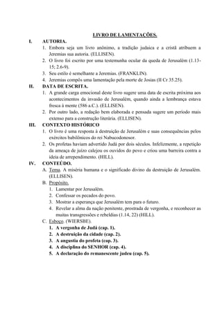 LIVRO DE LAMENTAÇÕES.
I. AUTORIA.
1. Embora seja um livro anônimo, a tradição judaica e a cristã atribuem a
Jeremias sua autoria. (ELLISEN).
2. O livro foi escrito por uma testemunha ocular da queda de Jerusalém (1.13-
15; 2.6-9).
3. Seu estilo é semelhante a Jeremias. (FRANKLIN).
4. Jeremias compôs uma lamentação pela morte de Josias (II Cr 35.25).
II. DATA DE ESCRITA.
1. A grande carga emocional deste livro sugere uma data de escrita próxima aos
acontecimentos da invasão de Jerusalém, quando ainda a lembrança estava
fresca à mente (586 a.C.). (ELLISEN).
2. Por outro lado, a redação bem elaborada e pensada sugere um período mais
extenso para a construção literária. (ELLISEN).
III. CONTEXTO HISTÓRICO
1. O livro é uma resposta à destruição de Jerusalém e suas consequências pelos
exércitos babilônicos do rei Nabucodonosor.
2. Os profetas haviam advertido Judá por dois séculos. Infelizmente, a repetição
da ameaça de juízo calejou os ouvidos do povo e criou uma barreira contra a
ideia de arrependimento. (HILL).
IV. CONTEÚDO.
A. Tema. A miséria humana e o significado divino da destruição de Jerusalém.
(ELLISEN).
B. Propósito.
1. Lamentar por Jerusalém.
2. Confessar os pecados do povo.
3. Mostrar a esperança que Jerusalém tem para o futuro.
4. Revelar a alma da nação penitente, prostrada de vergonha, e reconhecer as
muitas transgressões e rebeldias (1.14, 22) (HILL).
C. Esboço. (WIERSBE).
1. A vergonha de Judá (cap. 1).
2. A destruição da cidade (cap. 2).
3. A angustia do profeta (cap. 3).
4. A disciplina do SENHOR (cap. 4).
5. A declaração do remanescente judeu (cap. 5).
 