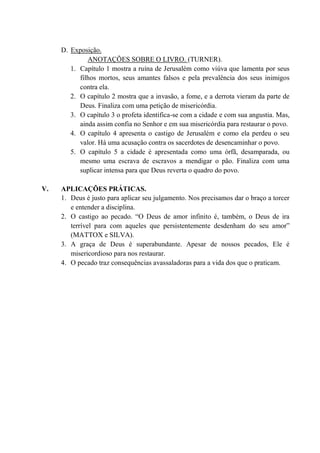 D. Exposição.
ANOTAÇÕES SOBRE O LIVRO. (TURNER).
1. Capítulo 1 mostra a ruína de Jerusalém como viúva que lamenta por seus
filhos mortos, seus amantes falsos e pela prevalência dos seus inimigos
contra ela.
2. O capítulo 2 mostra que a invasão, a fome, e a derrota vieram da parte de
Deus. Finaliza com uma petição de misericórdia.
3. O capítulo 3 o profeta identifica-se com a cidade e com sua angustia. Mas,
ainda assim confia no Senhor e em sua misericórdia para restaurar o povo.
4. O capítulo 4 apresenta o castigo de Jerusalém e como ela perdeu o seu
valor. Há uma acusação contra os sacerdotes de desencaminhar o povo.
5. O capítulo 5 a cidade é apresentada como uma órfã, desamparada, ou
mesmo uma escrava de escravos a mendigar o pão. Finaliza com uma
suplicar intensa para que Deus reverta o quadro do povo.
V. APLICAÇÕES PRÁTICAS.
1. Deus é justo para aplicar seu julgamento. Nos precisamos dar o braço a torcer
e entender a disciplina.
2. O castigo ao pecado. “O Deus de amor infinito é, também, o Deus de ira
terrível para com aqueles que persistentemente desdenham do seu amor”
(MATTOX e SILVA).
3. A graça de Deus é superabundante. Apesar de nossos pecados, Ele é
misericordioso para nos restaurar.
4. O pecado traz consequências avassaladoras para a vida dos que o praticam.
 