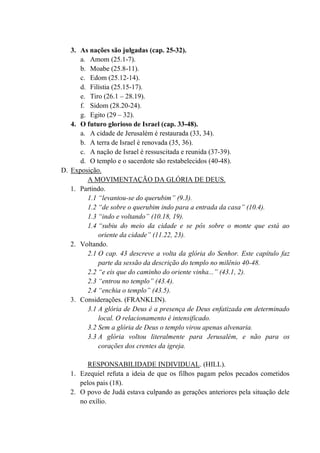 3. As nações são julgadas (cap. 25-32).
a. Amom (25.1-7).
b. Moabe (25.8-11).
c. Edom (25.12-14).
d. Filístia (25.15-17).
e. Tiro (26.1 – 28.19).
f. Sidom (28.20-24).
g. Egito (29 – 32).
4. O futuro glorioso de Israel (cap. 33-48).
a. A cidade de Jerusalém é restaurada (33, 34).
b. A terra de Israel é renovada (35, 36).
c. A nação de Israel é ressuscitada e reunida (37-39).
d. O templo e o sacerdote são restabelecidos (40-48).
D. Exposição.
A MOVIMENTAÇÃO DA GLÓRIA DE DEUS.
1. Partindo.
1.1 “levantou-se do querubim” (9.3).
1.2 “de sobre o querubim indo para a entrada da casa” (10.4).
1.3 “indo e voltando” (10.18, 19).
1.4 “subiu do meio da cidade e se pôs sobre o monte que está ao
oriente da cidade” (11.22, 23).
2. Voltando.
2.1 O cap. 43 descreve a volta da glória do Senhor. Este capítulo faz
parte da sessão da descrição do templo no milênio 40-48.
2.2 “e eis que do caminho do oriente vinha...” (43.1, 2).
2.3 “entrou no templo” (43.4).
2.4 “enchia o templo” (43.5).
3. Considerações. (FRANKLIN).
3.1 A glória de Deus é a presença de Deus enfatizada em determinado
local. O relacionamento é intensificado.
3.2 Sem a glória de Deus o templo virou apenas alvenaria.
3.3 A glória voltou literalmente para Jerusalém, e não para os
corações dos crentes da igreja.
RESPONSABILIDADE INDIVIDUAL. (HILL).
1. Ezequiel refuta a ideia de que os filhos pagam pelos pecados cometidos
pelos pais (18).
2. O povo de Judá estava culpando as gerações anteriores pela situação dele
no exílio.
 