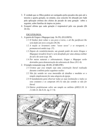 3. É verdade que os filhos podem ser castigados pelos pecados dos pais até a
terceira e quarta geração, no entanto, esse conceito foi abusado por Judá
pela aplicação errônea dos efeitos do pecado de uma geração sobre a
seguinte, sobre famílias de ímpios ou justos.
4. Ezequiel afirma que cada geração é responsável pelo seu pecado (Dt
24.16).
ESCATOLOGIA.
1. A guerra de Gogue e Magogue (cap. 36-39). (ELLISEN).
1.1 O Senhor fará voltar o seu povo à terra, e ali lhe purificará lhe
será dado um novo coração (36.26).
1.2 A nação se levantará como “ossos secos” e se reerguerá, e
permanecerá unida (cap. 37).
1.3 Depois do restabelecimento, um grande poder do norte (Gogue e
Magogue) invadirá Israel e será desafiado por uma aliança militar
do sul e do oeste (cap. 38).
1.4 Por meios naturais e sobrenaturais, Gogue e Magogue serão
destruídos para demonstração da soberania de Deus (39.1-8).
2. O templo restaurado (cap. 40-48). (FARLOW).
2.1 Cremos que esse templo seja uma construção literal realizada
durante o milênio pelas seguintes razões:
2.2 Não faz sentido ter essa imensidão de detalhes e medidas se o
templo simplesmente for uma alegoria da igreja.
2.3 O mandamento para observar todas as suas instituições e todos os
seus estatutos e os cumpram (43.11) não faz sentido se não for
literal.
2.4 Outros profetizaram sobre um templo no milênio (jOEL3.18; Is
2.3;60.13; Dn 9.24; Ag 2.7, 9).
 
