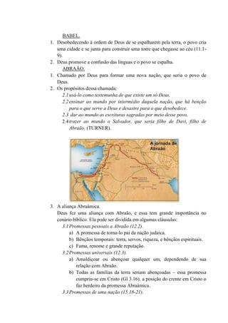 BABEL.
1. Desobedecendo à ordem de Deus de se espalharem pela terra, o povo cria
uma cidade e se junta para construir uma torre que chegasse ao céu (11.1-
9).
2. Deus promove a confusão das línguas e o povo se espalha.
ABRAÃO.
1. Chamado por Deus para formar uma nova nação, que seria o povo de
Deus.
2. Os propósitos dessa chamada:
2.1usá-lo como testemunha de que existe um só Deus,
2.2ensinar ao mundo por intermédio daquela nação, que há benção
para o que serve a Deus e desastre para o que desobedece.
2.3 dar ao mundo as escrituras sagradas por meio desse povo,
2.4trazer ao mundo o Salvador, que seria filho de Davi, filho de
Abraão. (TURNER).
3. A aliança Abraâmica.
Deus fez uma aliança com Abraão, e essa tem grande importância no
cenário bíblico. Ela pode ser dividida em algumas cláusulas:
3.1Promessas pessoais a Abraão (12.2).
a) A promessa de torna-lo pai da nação judaica.
b) Bênçãos temporais: terra, servos, riqueza, e bênçãos espirituais.
c) Fama, renome e grande reputação.
3.2Promessas universais (12.3).
a) Amaldiçoar ou abençoar qualquer um, dependendo de sua
relação com Abraão.
b) Todas as famílias da terra seriam abençoadas – essa promessa
cumpriu-se em Cristo (Gl 3.16). a posição do crente em Cristo o
faz herdeiro da promessa Abraâmica.
3.3Promessas de uma nação (15.18-21).
 