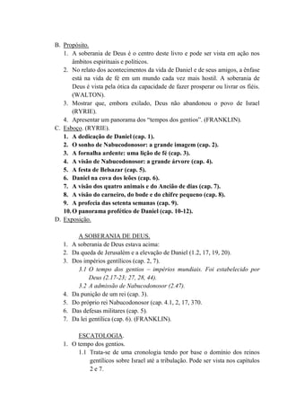 B. Propósito.
1. A soberania de Deus é o centro deste livro e pode ser vista em ação nos
âmbitos espirituais e políticos.
2. No relato dos acontecimentos da vida de Daniel e de seus amigos, a ênfase
está na vida de fé em um mundo cada vez mais hostil. A soberania de
Deus é vista pela ótica da capacidade de fazer prosperar ou livrar os fiéis.
(WALTON).
3. Mostrar que, embora exilado, Deus não abandonou o povo de Israel
(RYRIE).
4. Apresentar um panorama dos “tempos dos gentios”. (FRANKLIN).
C. Esboço. (RYRIE).
1. A dedicação de Daniel (cap. 1).
2. O sonho de Nabucodonosor: a grande imagem (cap. 2).
3. A fornalha ardente: uma lição de fé (cap. 3).
4. A visão de Nabucodonosor: a grande árvore (cap. 4).
5. A festa de Belsazar (cap. 5).
6. Daniel na cova dos leões (cap. 6).
7. A visão dos quatro animais e do Ancião de dias (cap. 7).
8. A visão do carneiro, do bode e do chifre pequeno (cap. 8).
9. A profecia das setenta semanas (cap. 9).
10.O panorama profético de Daniel (cap. 10-12).
D. Exposição.
A SOBERANIA DE DEUS.
1. A soberania de Deus estava acima:
2. Da queda de Jerusalém e a elevação de Daniel (1.2, 17, 19, 20).
3. Dos impérios gentílicos (cap. 2, 7).
3.1 O tempo dos gentios – impérios mundiais. Foi estabelecido por
Deus (2.17-23; 27, 28, 44).
3.2 A admissão de Nabucodonosor (2.47).
4. Da punição de um rei (cap. 3).
5. Do próprio rei Nabucodonosor (cap. 4.1, 2, 17, 370.
6. Das defesas militares (cap. 5).
7. Da lei gentílica (cap. 6). (FRANKLIN).
ESCATOLOGIA.
1. O tempo dos gentios.
1.1 Trata-se de uma cronologia tendo por base o domínio dos reinos
gentílicos sobre Israel até a tribulação. Pode ser vista nos capítulos
2 e 7.
 