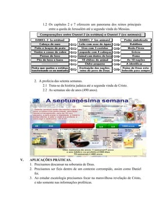 1.2 Os capítulos 2 e 7 oferecem um panorama dos reinos principais
entre a queda de Jerusalém até a segunda vinda do Messias.
2. A profecia das setenta semanas.
2.1 Trata-se da história judaica até a segunda vinda de Cristo.
2.2 As semanas são de anos (490 anos).
V. APLICAÇÕES PRÁTICAS.
1. Precisamos descansar na soberania de Deus.
2. Precisamos ser fieis dentro de um contexto corrompido, assim como Daniel
foi.
3. Ao estudar escatologia precisamos focar na maravilhosa revelação de Cristo,
e não somente nas informações proféticas.
 