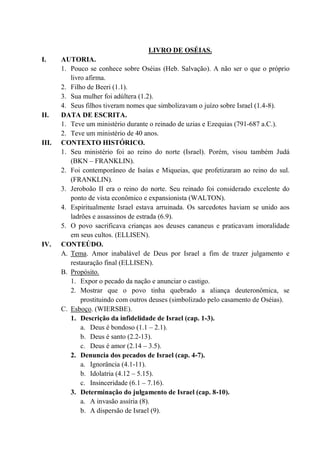 LIVRO DE OSÉIAS.
I. AUTORIA.
1. Pouco se conhece sobre Oséias (Heb. Salvação). A não ser o que o próprio
livro afirma.
2. Filho de Beeri (1.1).
3. Sua mulher foi adúltera (1.2).
4. Seus filhos tiveram nomes que simbolizavam o juízo sobre Israel (1.4-8).
II. DATA DE ESCRITA.
1. Teve um ministério durante o reinado de uzias e Ezequias (791-687 a.C.).
2. Teve um ministério de 40 anos.
III. CONTEXTO HISTÓRICO.
1. Seu ministério foi ao reino do norte (Israel). Porém, visou também Judá
(BKN – FRANKLIN).
2. Foi contemporâneo de Isaías e Miqueias, que profetizaram ao reino do sul.
(FRANKLIN).
3. Jeroboão II era o reino do norte. Seu reinado foi considerado excelente do
ponto de vista econômico e expansionista (WALTON).
4. Espiritualmente Israel estava arruinada. Os sarcedotes haviam se unido aos
ladrões e assassinos de estrada (6.9).
5. O povo sacrificava crianças aos deuses cananeus e praticavam imoralidade
em seus cultos. (ELLISEN).
IV. CONTEÚDO.
A. Tema. Amor inabalável de Deus por Israel a fim de trazer julgamento e
restauração final (ELLISEN).
B. Propósito.
1. Expor o pecado da nação e anunciar o castigo.
2. Mostrar que o povo tinha quebrado a aliança deuteronômica, se
prostituindo com outros deuses (simbolizado pelo casamento de Oséias).
C. Esboço. (WIERSBE).
1. Descrição da infidelidade de Israel (cap. 1-3).
a. Deus é bondoso (1.1 – 2.1).
b. Deus é santo (2.2-13).
c. Deus é amor (2.14 – 3.5).
2. Denuncia dos pecados de Israel (cap. 4-7).
a. Ignorância (4.1-11).
b. Idolatria (4.12 – 5.15).
c. Insinceridade (6.1 – 7.16).
3. Determinação do julgamento de Israel (cap. 8-10).
a. A invasão assíria (8).
b. A dispersão de Israel (9).
 