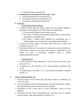c. A colheita do que semearam (10).
4. Declaração da restauração de Israel (cap. 11-14).
a. As misericórdias de Deus no passado (11).
b. As disciplinas de Deus no presente (12, 13).
c. As promessas de Deus para o futuro (14)
D. Exposição.
O CASAMENTO DE OSÉIAS.
1. A ordem de Deus para que Oséias casasse com uma mulher adúltera é
chocante e cria um dilema (1.2). há três linhas de interpretação:
1.1 Foi uma estória alegórica para ensinar ao povo.
1.2 Foi literal, e Gômer já era prostituta quando Oséias a tomou (Deus
não poderia ter mandado isso).
1.3 Foi literal, e Gômer tinha tendências de prostituição que só
afloraram depois do casamento (é a nossa linha de pensamento).
2. A esposa de Oséias chega a tão baixo nível moral que se torna uma
prostituta escrava (3.1, 2).
3. A atitude de Oséias de ir arrematá-la no mercado de escravos demonstra a
misericórdia de Deus por seu povo, que mesmo se encontrando em um
estado de ruína e prostituição espiritual, ainda é amado
incondicionalmente por Ele.
CRISTOLOGIA.
1. O amor divino por Israel subentende o amor de Cristo por Israel e pela
igreja (Jo 13.1).
2. A referência ao Rei Davídico (3.5) é provavelmente messiânica (Mc
12.35).
3. “do Egito chamei meu filho” (11.1) é uma profecia messiânica cumprida
em Mt 2.15.
V. APLICAÇÕES PRÁTICAS.
1. Devemos imitar o amor de Deus para com nossos irmãos e semelhantes (Jo
13.34; I Jo 4.20).
2. As vezes podemos estar bem financeiramente, mas não significa que estamos
bem espiritualmente (assim como Israel nesse período).
3. Precisamos ser fieis a Deus, que é o nosso sustentador e quem nos seus
herdeiros.
4. Precisamos ter uma vida de sinceridade para com Deus, pois ee conhece
nossos corações e sabe qual adoração é leviana (6.1-6).
 