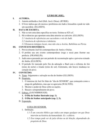 LIVRO DE JOEL.
I. AUTORIA.
1. Autoria atribuída a Joel (Heb. Javé é Deus). (RYRIE).
2. O livro indica que ele morou e profetizou em Judá e Jerusalém e pode ter sido
um sacerdote. (ELLISEN).
II. DATA DE ESCRITA.
1. Não se tem uma data específica no texto. Estima-se 825 a.C.
2. Há evidencias que apontam uma data anterior ao cativeiro. (ELLISEN).
2.1 Ausência de referências aos sacerdotes e reis de Judá.
2.2 Ausência de referências à idolatria.
2.3 Denuncia inimigos locais, mas não cita a Assíria, Babilônia ou Pérsia.
III. CONTEXTO HISTÓRICO.
1. Provavelmente Joel foi contemporâneo de Amós e Oséias.
2. O profeta usa um evento contemporâneo (rega e seca) para ilustrar sua
profecia. (FRANKLIN).
3. Judá estava passando por um período de reconstrução após o perverso reinado
de Atalia. (ELLISEN).
4. O período foi marcado pelo fim da adoração a Baal com a reforma de Jeú
(reino do norte) e Joiada (reino do sul). Entretanto, não houve mudança no
coração do povo.
IV. CONTEÚDO.
A. Tema. Julgamento e salvação no dia do Senhor (ELLISEN).
B. Propósito.
1. O interesse de Joel foi falar do “dia do SENHOR”, que começaria como a
praga de gafanhotos, mas que se agravaria (WALTON).
2. Mostrar o poder de Deus sobre as nações.
3. Buscar o arrependimento do povo.
C. Esboço. (LOUNSBROUGH).
1. O Dia do Senhor ilustrado (cap. 1).
2. O Dia do Senhor antecipado (cap. 2, 3).
D. Exposição.
O DIA DO SENHOR.
1. Definição.
1.1 É um conceito bíblico que indica um tempo qualquer em que Deus
intervém na história da humanidade. Ex: o dilúvio.
1.2 Esse tempo pode ser de juízo divino ou de bênção, dependendo do
propósito de Deus.
 