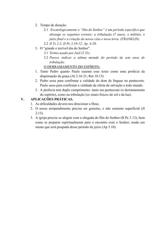 2. Tempo de duração.
2.1 Escatologicamente o “Dia do Senhor” é um período específico que
abrange os seguintes eventos: a tribulação (7 anos), o milênio, o
juízo final e a criação do novos céus e nova terra. (FRANKLIN).
2.2 II Ts 2.3; II Pe 3.10-12; Ap. 4-20.
3. O “grande e terrível dia do Senhor”.
3.1 Termo usado por Joel (2.31).
3.2 Parece indicar a ultima metade do período de sete anos de
tribulação.
O DERRAMAMENTO DO ESPÍRITO.
1. Tanto Pedro quanto Paulo usaram esse texto como uma profecia da
dispensação da graça (At 2.16-21; Rm 10.13).
2. Pedro usou para confirmar a validade do dom de línguas no pentecoste.
Paulo usou para confirmar a validade da oferta de salvação a todo mundo.
3. A profecia tem duplo cumprimento: tanto em pentecoste (o derramamento
do espírito), como na tribulação (os sinais físicos do sol e da lua).
V. APLICAÇÕES PRÁTICAS.
1. As dificuldades devem nos direcionar a Deus.
2. O nosso arrependimento precisa ser genuíno, e não somente superficial (Jl
2.13).
3. A igreja precisa se alegrar com a chegada do Dia do Senhor (II Pe 3.12), bem
como se preparar espiritualmente para o encontro com o Senhor, tendo em
mente que será poupada desse período de juízo (Ap 3.10).
 