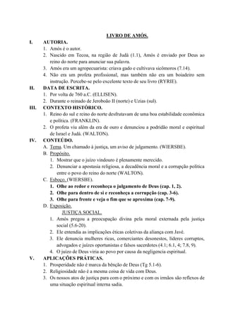 LIVRO DE AMÓS.
I. AUTORIA.
1. Amós é o autor.
2. Nascido em Tecoa, na região de Judá (1.1), Amós é enviado por Deus ao
reino do norte para anunciar sua palavra.
3. Amós era um agropecuarista: criava gado e cultivava sicômoros (7.14).
4. Não era um profeta profissional, mas também não era um boiadeiro sem
instrução. Percebe-se pelo excelente texto de seu livro (RYRIE).
II. DATA DE ESCRITA.
1. Por volta de 760 a.C. (ELLISEN).
2. Durante o reinado de Jeroboão II (norte) e Uzias (sul).
III. CONTEXTO HISTÓRICO.
1. Reino do sul e reino do norte desfrutavam de uma boa estabilidade econômica
e política. (FRANKLIN).
2. O profeta viu além da era de ouro e denunciou a podridão moral e espiritual
de Israel e Judá. (WALTON).
IV. CONTEÚDO.
A. Tema. Um chamado à justiça, um aviso de julgamento. (WIERSBE).
B. Propósito.
1. Mostrar que o juízo vindouro é plenamente merecido.
2. Denunciar a apostasia religiosa, a decadência moral e a corrupção política
entre o povo do reino do norte (WALTON).
C. Esboço. (WIERSBE).
1. Olhe ao redor e reconheça o julgamento de Deus (cap. 1, 2).
2. Olhe para dentro de si e reconheça a corrupção (cap. 3-6).
3. Olhe para frente e veja o fim que se aproxima (cap. 7-9).
D. Exposição.
JUSTIÇA SOCIAL.
1. Amós pregou a preocupação divina pela moral externada pela justiça
social (5.6-20).
2. Ele entendia as implicações éticas coletivas da aliança com Javé.
3. Ele denuncia mulheres ricas, comerciantes desonestos, líderes corruptos,
advogados e juízes oportunistas e falsos sacerdotes (4.1; 6.1, 4; 7.8, 9).
4. O juízo de Deus viria ao povo por causa da negligencia espiritual.
V. APLICAÇÕES PRÁTICAS.
1. Prosperidade não é marca da bênção de Deus (Tg 5.1-6).
2. Religiosidade não é a mesma coisa de vida com Deus.
3. Os nossos atos de justiça para com o próximo e com os irmãos são reflexos de
uma situação espiritual interna sadia.
 