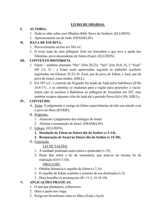 LIVRO DE OBADIAS.
I. AUTORIA.
1. Nada se sabe sobre esse Obadias (Heb. Servo do Senhor). (ELLISEN).
2. Aparentemente era de Judá. (FRANKLIN).
II. DATA DE ESCRITA.
1. Provavelmente escrito em 586 a.C.
2. O texto trata de uma pilhagem feita em Jerusalém e que teve a ajuda dos
Edomitas, povo descendente de Edom (Esaú). (ELLISEN).
III. CONTEXTO HISTÓRICO.
1. Edom – também chamado “Hor” (Nm 20.23), “Seir” (Gn 36.8, 9), 3 “Esaú”
(Dt 2.4, 5) – e Israel eram aparentados segundo as tradições acentrais
registradas em Gênesis 25.23-26. Esaú, pai do povo de Edom, e Jacó, pai do
povo de Israel, eram irmãos. (HILL).
2. Em 597 a.C. o controle do Neguebe foi tirado de Judá pelos babilônios (II Rs
24.8-17) , e os edomitas se mudaram para a região para preencher o vácuo.
Edom não só auxiliou a Babilônia na pilhagem de Jerusalém em 587, mas
também ocupou algumas vilas de Judá até o período Persa (Ed 4.50). (HILL).
IV. CONTEÚDO.
A. Tema. O julgamento e castigo de Edom especialmente devido sua atitude com
o povo de Deus (RYRIE).
B. Propósito.
1. Anunciar o julgamento dos inimigos de Israel.
2. Afirmar a restauração de Israel. (FRANKLIN).
C. Esboço. (ELLISEN).
1. Desolação de Edom no futuro dia do Senhor (v.1-14).
2. Restauração de Israel no futuro dia do Senhor (v.15-20).
D. Exposição.
LEI DE TALIÃO.
1. A maldade praticada cairá contra o praticante (v.15).
2. Paulo fala sobre a lei da semeadura, que trata-se da mesma lei de
retaliação (Gl 6.7-10).
ORGULHO.
1. Obadias denuncia o orgulho de Edom (v.7, 8).
2. O orgulho de Edom continha a semente de sua destruição (v.3).
3. Deus humilha os presunçosos (Pv 11.2; 16.16-18).
V. APLICAÇÕES PRÁTICAS.
1. O mal que plantamos, colheremos.
2. Deus é quem nos vinga.
3. Perigo ter favoritismo entre os filhos (Esaú e Jacó).
 