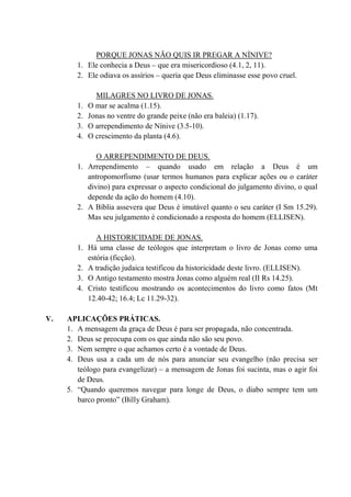 PORQUE JONAS NÃO QUIS IR PREGAR A NÍNIVE?
1. Ele conhecia a Deus – que era misericordioso (4.1, 2, 11).
2. Ele odiava os assírios – queria que Deus eliminasse esse povo cruel.
MILAGRES NO LIVRO DE JONAS.
1. O mar se acalma (1.15).
2. Jonas no ventre do grande peixe (não era baleia) (1.17).
3. O arrependimento de Nínive (3.5-10).
4. O crescimento da planta (4.6).
O ARREPENDIMENTO DE DEUS.
1. Arrependimento – quando usado em relação a Deus é um
antropomorfismo (usar termos humanos para explicar ações ou o caráter
divino) para expressar o aspecto condicional do julgamento divino, o qual
depende da ação do homem (4.10).
2. A Bíblia assevera que Deus é imutável quanto o seu caráter (I Sm 15.29).
Mas seu julgamento é condicionado a resposta do homem (ELLISEN).
A HISTORICIDADE DE JONAS.
1. Há uma classe de teólogos que interpretam o livro de Jonas como uma
estória (ficção).
2. A tradição judaica testificou da historicidade deste livro. (ELLISEN).
3. O Antigo testamento mostra Jonas como alguém real (II Rs 14.25).
4. Cristo testificou mostrando os acontecimentos do livro como fatos (Mt
12.40-42; 16.4; Lc 11.29-32).
V. APLICAÇÕES PRÁTICAS.
1. A mensagem da graça de Deus é para ser propagada, não concentrada.
2. Deus se preocupa com os que ainda não são seu povo.
3. Nem sempre o que achamos certo é a vontade de Deus.
4. Deus usa a cada um de nós para anunciar seu evangelho (não precisa ser
teólogo para evangelizar) – a mensagem de Jonas foi sucinta, mas o agir foi
de Deus.
5. “Quando queremos navegar para longe de Deus, o diabo sempre tem um
barco pronto” (Billy Graham).
 
