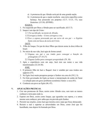 a) A promessa de que Abraão seria pai de uma grande nação.
b) A promessa de que a nação receberia uma terra específica como
herança. Sua possessão era perpetua (12.7; 13.15, 17), suas
fronteiras: (15.18). (RYRIE).
ISAQUE.
1. Foi requerido por Deus a Abraão para ser sacrificado. (Gl 3.7).
2. Isaque é um tipo de Cristo:
3.1 Foi sacrificado, na mente de Abraão,
3.2Carregou a lenha – Cristo carregou a cruz.
3.3Teve a esposa procurada por um servo de seu pai – o Espírito
Santo está em busca da noiva de Cristo.
JACÓ.
1. Filho de Isaque. Foi pai de doze filhos que derem nome às doze tribos de
Israel.
2. No inicio de sua vida, Jacó agiu de forma carnal:
2.1 Engana seu pai e seu irmão para consegui a benção do
primogênito (27.18-27).
2.2 Engana Labão para conseguir prosperidade (29, 30).
3. Após a experiência com um anjo, Jacó tem seu nome e sua vida
transformados (32.24-30).
JOSÉ.
1. O primeiro filho de Jacó e Raquel. José é vendido por seus irmãos aos
egípcios (37).
2. No Egito José muito prosperou porque o Senhor era com ele (39.2, 5).
3. Foi feito governador do Egito ao trazer a interpretação do sonho de Faraó
e a solução para um grave problema econômico futuro: a seca (41).
4. Conduziu seu povo ao Egito (46, 47).
V. APLICAÇÕES PRÁTICAS.
1. Crer nas promessas de Deus, assim como Abraão creu, sem nem ao menos
conhecer a terra para onde ia.
2. Esperar em Deus, assim como Isaque, que aguardou sua esposa, e a amou
mesmo sem conhecer, pois sabia que era provida pelo Senhor.
3. Persistir nas orações, como Jacó que insistiu com o anjo que fosse abençoado.
4. Resistir o mal e suportar as adversidades em Deus, como José que foi
humilhado, mas depois foi honrado por Deus.
 