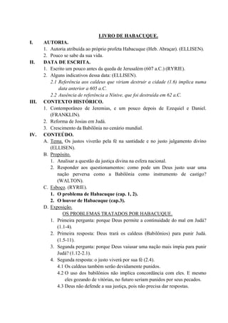 LIVRO DE HABACUQUE.
I. AUTORIA.
1. Autoria atribuída ao próprio profeta Habacuque (Heb. Abraçar). (ELLISEN).
2. Pouco se sabe da sua vida.
II. DATA DE ESCRITA.
1. Escrito um pouco antes da queda de Jerusalém (607 a.C.) (RYRIE).
2. Alguns indicativos dessa data: (ELLISEN).
2.1 Referência aos caldeus que viriam destruir a cidade (1.6) implica numa
data anterior a 605 a.C.
2.2 Ausência de referência a Nínive, que foi destruída em 62 a.C.
III. CONTEXTO HISTÓRICO.
1. Contemporâneo de Jeremias, e um pouco depois de Ezequiel e Daniel.
(FRANKLIN).
2. Reforma de Josias em Judá.
3. Crescimento da Babilônia no cenário mundial.
IV. CONTEÚDO.
A. Tema. Os justos viverão pela fé na santidade e no justo julgamento divino
(ELLISEN).
B. Propósito.
1. Analisar a questão da justiça divina na esfera nacional.
2. Responder aos questionamentos: como pode um Deus justo usar uma
nação perversa como a Babilônia como instrumento de castigo?
(WALTON).
C. Esboço. (RYRIE).
1. O problema de Habacuque (cap. 1, 2).
2. O louvor de Habacuque (cap.3).
D. Exposição.
OS PROBLEMAS TRATADOS POR HABACUQUE.
1. Primeira pergunta: porque Deus permite a continuidade do mal em Judá?
(1.1-4).
2. Primeira resposta: Deus trará os caldeus (Babilônios) para punir Judá.
(1.5-11).
3. Segunda pergunta: porque Deus vaiusar uma nação mais ímpia para punir
Judá? (1.12-2.1).
4. Segunda resposta: o justo viverá por sua fé (2.4).
4.1 Os caldeus também serão devidamente punidos.
4.2 O uso dos babilônios não implica concordância com eles. E mesmo
eles gozando de vitórias, no futuro seriam punidos por seus pecados.
4.3 Deus não defende a sua justiça, pois não precisa dar respostas.
 