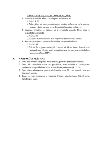 A FORMA DE DEUS AGIR COM AS NAÇÕES.
1. Primeiro princípio: a boa conduta pesa mais que a má.
1.1 Dt 5.9, 10.
1.2 Os efeitos de uma geração ímpia podem influenciar até a quarta,
mas os efeitos de uma geração justa influenciam milhares.
2. Segundo princípio: a balança só é esvaziada quando Deus julga a
iniquidade acumulada.
2.1 Êx 32.34
2.2 Deus é misericordioso, mas requererá prestação de contas.
3. Terceiro princípio: a quem muito é dado, muito será cobrado.
3.1 Lc 12.48.
3.2 A nação a quem muito foi revelado de Deus (como Israel) será
cobrado por ofensas mais minuciosas que os que pouco foi dado a
conhecer. (WALTON).
V. APLICAÇÕES PRÁTICAS.
1. Deus não revela o seu plano por completo, portanto precisamos confiar.
2. Deus não soluciona todos os problemas, mas quando o conhecemos
recebemos a capacidade de viver acima desses problemas (3.17-19).
3. Deus não é observador passivo da história, mas Ele está atuando em seu
desenvolvimento.
4. Todos os que praticaram a injustiça (Hitler, Mao-tse-tung, Stálin) serão
punidos por Deus.
 