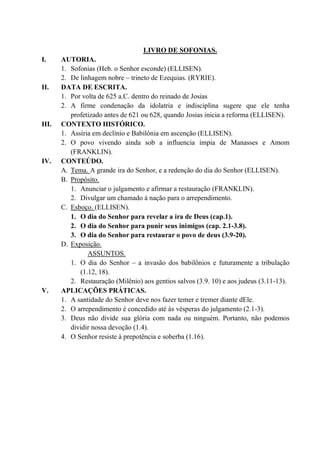 LIVRO DE SOFONIAS.
I. AUTORIA.
1. Sofonias (Heb. o Senhor esconde) (ELLISEN).
2. De linhagem nobre – trineto de Ezequias. (RYRIE).
II. DATA DE ESCRITA.
1. Por volta de 625 a.C. dentro do reinado de Josias
2. A firme condenação da idolatria e indisciplina sugere que ele tenha
profetizado antes de 621 ou 628, quando Josias inicia a reforma (ELLISEN).
III. CONTEXTO HISTÓRICO.
1. Assíria em declínio e Babilônia em ascenção (ELLISEN).
2. O povo vivendo ainda sob a influencia ímpia de Manasses e Amom
(FRANKLIN).
IV. CONTEÚDO.
A. Tema. A grande ira do Senhor, e a redenção do dia do Senhor (ELLISEN).
B. Propósito.
1. Anunciar o julgamento e afirmar a restauração (FRANKLIN).
2. Divulgar um chamado à nação para o arrependimento.
C. Esboço. (ELLISEN).
1. O dia do Senhor para revelar a ira de Deus (cap.1).
2. O dia do Senhor para punir seus inimigos (cap. 2.1-3.8).
3. O dia do Senhor para restaurar o povo de deus (3.9-20).
D. Exposição.
ASSUNTOS.
1. O dia do Senhor – a invasão dos babilônios e futuramente a tribulação
(1.12, 18).
2. Restauração (Milênio) aos gentios salvos (3.9. 10) e aos judeus (3.11-13).
V. APLICAÇÕES PRÁTICAS.
1. A santidade do Senhor deve nos fazer temer e tremer diante dEle.
2. O arrependimento é concedido até às vésperas do julgamento (2.1-3).
3. Deus não divide sua glória com nada ou ninguém. Portanto, não podemos
dividir nossa devoção (1.4).
4. O Senhor resiste à prepotência e soberba (1.16).
 