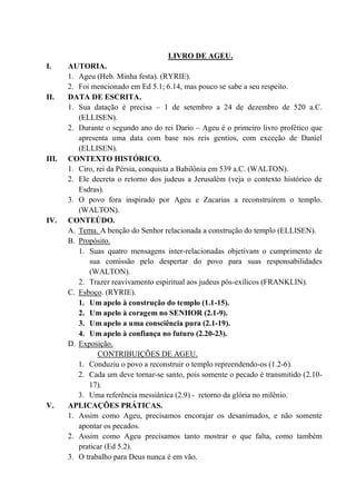LIVRO DE AGEU.
I. AUTORIA.
1. Ageu (Heb. Minha festa). (RYRIE).
2. Foi mencionado em Ed 5.1; 6.14, mas pouco se sabe a seu respeito.
II. DATA DE ESCRITA.
1. Sua datação é precisa – 1 de setembro a 24 de dezembro de 520 a.C.
(ELLISEN).
2. Durante o segundo ano do rei Dario – Ageu é o primeiro livro profético que
apresenta uma data com base nos reis gentios, com exceção de Daniel
(ELLISEN).
III. CONTEXTO HISTÓRICO.
1. Ciro, rei da Pérsia, conquista a Babilônia em 539 a.C. (WALTON).
2. Ele decreta o retorno dos judeus a Jerusalém (veja o contexto histórico de
Esdras).
3. O povo fora inspirado por Ageu e Zacarias a reconstruírem o templo.
(WALTON).
IV. CONTEÚDO.
A. Tema. A benção do Senhor relacionada a construção do templo (ELLISEN).
B. Propósito.
1. Suas quatro mensagens inter-relacionadas objetivam o cumprimento de
sua comissão pelo despertar do povo para suas responsabilidades
(WALTON).
2. Trazer reavivamento espiritual aos judeus pós-exílicos (FRANKLIN).
C. Esboço. (RYRIE).
1. Um apelo à construção do templo (1.1-15).
2. Um apelo à coragem no SENHOR (2.1-9).
3. Um apelo a uma consciência pura (2.1-19).
4. Um apelo à confiança no futuro (2.20-23).
D. Exposição.
CONTRIBUIÇÕES DE AGEU.
1. Conduziu o povo a reconstruir o templo repreendendo-os (1.2-6).
2. Cada um deve tornar-se santo, pois somente o pecado é transmitido (2.10-
17).
3. Uma referência messiânica (2.9) - retorno da glória no milênio.
V. APLICAÇÕES PRÁTICAS.
1. Assim como Ageu, precisamos encorajar os desanimados, e não somente
apontar os pecados.
2. Assim como Ageu precisamos tanto mostrar o que falta, como também
praticar (Ed 5.2).
3. O trabalho para Deus nunca é em vão.
 