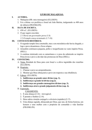LIVRO DE MALAQUIAS.
I. AUTORIA.
1. Malaquias (Hb. meu mensageiro) (ELLISEN).
2. Foi a última voz profética a Israel até João Batista, inalgurando os 400 anos
de silêncio (FRANKLIN).
II. DATA DE ESCRITA.
1. 430 a.C. (ELLISEN).
2. O que sugere essa data:
2.1 Havia um governador persa (1.8).
2.2 O templo estava terminado (1.7-10).
III. CONTEXTO HISTÓRICO.
1. O segundo templo fora construído, mas a era messiânica não havia chegado, e
logo o povo desanimou e ficou relapso.
2. Jerusalém continuava pequena, pobre e insignificante no vasto império Persa.
(HILL).
3. A contínua inimizade com os samaritanos e o peso da submissão ao império
Persa levou o povo a duvidar das promessas de Deus (HILL).
IV. CONTEÚDO.
A. Tema. Bondade de Deus para com Israel e a altiva ingratidão dos israelitas
(ELLISEN).
B. Propósito.
1. Chamar o povo ao arrependimento.
2. Mostrar que Deus abençoaria o povo em resposta a sua obediência.
C. Esboço. (ELLISEN).
1. Indiferença ao grande amor divino (cap. 1).
2. Indiferença à grande lei divina (cap.2).
3. Indiferença aos grandes mensageiros divinos (cap. 3).
4. Indiferença atrai o grande julgamento divino (cap. 4).
D. Exposição.
CASAMENTO.
1. É uma aliança (2.14) – irrevogável.
2. É perante o Senhor (2.14).
3. Deus odeia a traição conjugal e o divórcio (repúdio) (2.17).
4. Uma aliança sagrada, abençoada por Deus, que une, de forma honrosa, um
homem e uma mulher com o propósito de comunhão e vida familiar
(FRANKLIN).
 