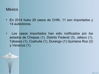México
• En 2014 hubo 25 casos de CHIK, 11 son importados y
14 autóctonos.
• Los casos importados han sido notificados por los
estados de Chiapas (1), Distrito Federal (3), Jalisco (1),
Tabasco (1), Coahuila (1), Durango (1) Quintana Roo (2)
y Veracruz (1).
 