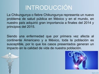 INTRODUCCIÓN
La Chikungunya o fiebre Chikungunya representa un nuevo
problema de salud pública en México y en el mundo, en
nuestro país adquirió gran importancia a finales del 2014 y
principios del 2015.
Siendo una enfermedad que por primera vez afecta al
continente Americano y a México, toda la población es
susceptible, por lo que los casos presentados generan un
impacto en la calidad de vida de nuestra población.
 