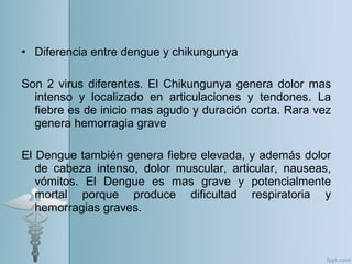 • Diferencia entre dengue y chikungunya
Son 2 virus diferentes. El Chikungunya genera dolor mas
intenso y localizado en articulaciones y tendones. La
fiebre es de inicio mas agudo y duración corta. Rara vez
genera hemorragia grave
El Dengue también genera fiebre elevada, y además dolor
de cabeza intenso, dolor muscular, articular, nauseas,
vómitos. El Dengue es mas grave y potencialmente
mortal porque produce dificultad respiratoria y
hemorragias graves.
 