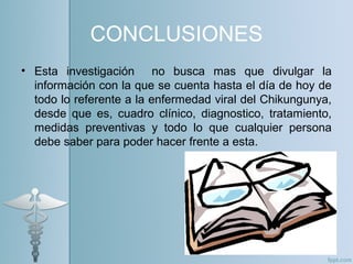 CONCLUSIONES
• Esta investigación no busca mas que divulgar la
información con la que se cuenta hasta el día de hoy de
todo lo referente a la enfermedad viral del Chikungunya,
desde que es, cuadro clínico, diagnostico, tratamiento,
medidas preventivas y todo lo que cualquier persona
debe saber para poder hacer frente a esta.
 