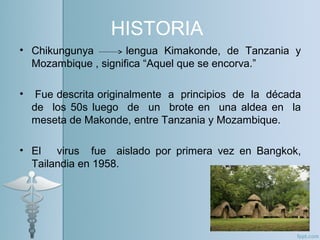 HISTORIA
• Chikungunya lengua Kimakonde, de Tanzania y
Mozambique , significa “Aquel que se encorva.”
• Fue descrita originalmente a principios de la década
de los 50s luego de un brote en una aldea en la
meseta de Makonde, entre Tanzania y Mozambique.
• El virus fue aislado por primera vez en Bangkok,
Tailandia en 1958.
 