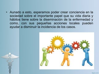 • Aunado a esto, esperamos poder crear conciencia en la
sociedad sobre el importante papel que su vida diaria y
hábitos tiene sobre la diseminación de la enfermedad y
como, con sus pequeñas acciones locales pueden
ayudar a disminuir la incidencia de los casos.
 