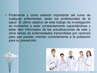 • Finalmente y como eslabón importante del curso de
cualquier enfermedad, están los profesionales de la
salud. El ultimo objetivo de este trabajo de investigación
es motivarlos a estar constantemente capacitándose y
estar bien informados de las actualizaciones de este y
otros temas de enfermedades transmitidas por vectores
para que puedan orientar correctamente a la población
para su prevención.
 