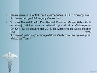 • Centro para el Control de Enfermedades. CDC :Chikungunya
http://www.cdc.gov/chikungunya/index.html
• Dr. José Manuel Puello, Dra. Raquel Pimentel. (Mayo 2014). Guía
de manejo clínico para la infección por el virus Chikungunya
(CHIKV). 23 de octubre del 2015, de Ministerio de Salud Pública
Sitio web:
http://www1.paho.org/dor/images/stories/archivos/chikungunya/guia
_chikv2.pdf?ua=1
 