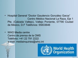 • Hospital General “Doctor Gaudencio González Garza”
Centro Médico Nacional La Raza, Eje 1
Pte. (Calzada Vallejo), Vallejo Poniente, 07790 Ciudad
de México, D.F Teléfonos: 55833646
• WHO Media centre
Centro de prensa de la OMS
Teléfono: +41 22 791 2222
e-mail: mediainquiries@who.int
 