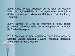 • 2004: África, brotes extensos en las islas del océano
Índico, la región del Pacífico, incluyendo Australia y Asia
(India, Indonesia, Myanmar,Maldivas, Sri Lanka y
Tailandia).
• 2007: Europa, el virus se extiende a Italia, donde
produjo un brote trasmitido por A. albopictus en la región
de Emilia-Romagna.
• 2013: América, se han registrado casos importados en
Estados Unidos, Canadá, Guyana Francesa, Martinica,
Guadalupe, Brasil y México.
 