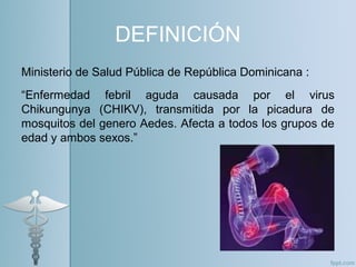 DEFINICIÓN
Ministerio de Salud Pública de República Dominicana :
“Enfermedad febril aguda causada por el virus
Chikungunya (CHIKV), transmitida por la picadura de
mosquitos del genero Aedes. Afecta a todos los grupos de
edad y ambos sexos.”
 