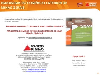 PANORAMA DO COMÉRCIO EXTERIOR DE
MINAS GERAIS

 Para melhor análise do desempenho do comércio exterior de Minas Gerais,
 consulte também:

  PANORAMA DO COMÉRCIO EXTERIOR DE MINAS GERAIS – Edição 2012

    PANORAMA DO COMÉRCIO EXTERIOR DO AGRONEGÓCIO DE MINAS
                     GERAIS – Edição 2012

               Disponível em www.exportaminas.mg.gov.br




                      GOVERNO DO ESTADO DE MINAS GERAIS
              SECRETARIA DE ESTADO DE DESENVOLVIMENTO ECONÔMICO
                  COORDENADORIA ESPECIAL DE COMÉRCIO EXTERIOR              Equipe Técnica:
                         CENTRAL EXPORTAMINAS
                                                                           Ivan Barbosa Netto
                          Avenida Afonso Pena, 2910 / Térreo               Renata Eller Santos
                   Funcionários – Belo Horizonte – MG – 30130-007
                   Telefone: (31) 3269.5500 – Fax: (31) 3269.5511           Rafael Grosso Rios
                     Atendimento ao exportador: 0800-770-7087
                        Internet: www.exportaminas.mg.gov.br
                       E-mail: central@exportaminas.mg.gov.br
                                                                                                 10
 