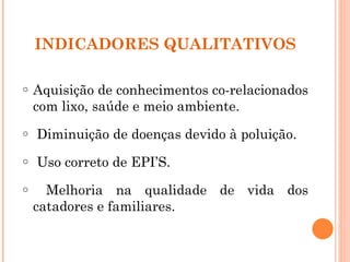 INDICADORES QUALITATIVOS

o   Aquisição de conhecimentos co-relacionados
    com lixo, saúde e meio ambiente.
o   Diminuição de doenças devido à poluição.
o   Uso correto de EPI’S.
o     Melhoria na qualidade de vida dos
    catadores e familiares.
 