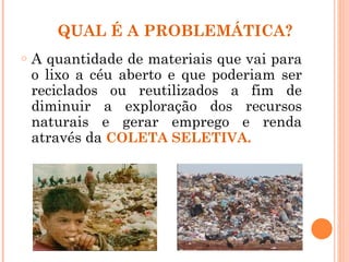 QUAL É A PROBLEMÁTICA?
o   A quantidade de materiais que vai para
    o lixo a céu aberto e que poderiam ser
    reciclados ou reutilizados a fim de
    diminuir a exploração dos recursos
    naturais e gerar emprego e renda
    através da COLETA SELETIVA.
 