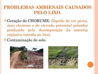 PROBLEMAS AMBIENAIS CAUSADOS
         PELO LIXO.
 Geração do CHORUME: (líquido de cor preta,
  mau cheiroso e de elevado potencial poluidor
  produzido pela decomposição da matéria
  orgânica contida no lixo).
 Contaminação do solo.
 