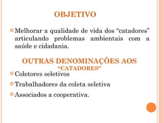 OBJETIVO

 Melhorar a qualidade de vida dos “catadores”
 articulando problemas ambientais com a
 saúde e cidadania.

    OUTRAS DENOMINAÇÕES AOS
                  “CATADORES”
 Coletores   seletivos
 Trabalhadores    da coleta seletiva
 Associados   a cooperativa.
 