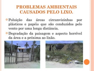 PROBLEMAS AMBIENTAIS
       CAUSADOS PELO LIXO.
 Poluição   das áreas circunvizinhas por
  plásticos e papéis que são conduzidos pelo
  vento por uma longa distância.
 Degradação da paisagem e aspecto horrível
  da área e a próxima ao lixão.
 