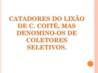 CATADORES DO LIXÃO
  DE C. COITÉ, MAS
  DENOMINO-OS DE
    COLETORES
    SELETIVOS.
 