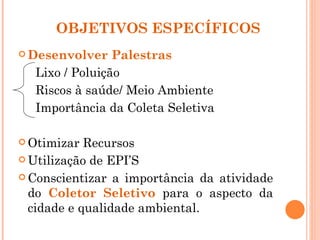 OBJETIVOS ESPECÍFICOS
 Desenvolver   Palestras
  Lixo / Poluição
  Riscos à saúde/ Meio Ambiente
  Importância da Coleta Seletiva

 Otimizar  Recursos
 Utilização de EPI’S

 Conscientizar a importância da atividade
  do Coletor Seletivo para o aspecto da
  cidade e qualidade ambiental.
 