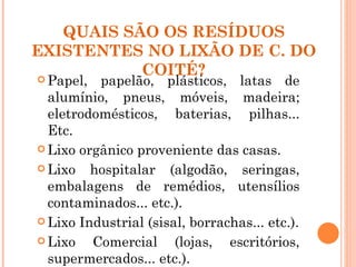QUAIS SÃO OS RESÍDUOS
EXISTENTES NO LIXÃO DE C. DO
           COITÉ?
 Papel, papelão, plásticos, latas de
  alumínio, pneus, móveis, madeira;
  eletrodomésticos, baterias, pilhas...
  Etc.
 Lixo orgânico proveniente das casas.

 Lixo   hospitalar (algodão, seringas,
  embalagens de remédios, utensílios
  contaminados... etc.).
 Lixo Industrial (sisal, borrachas... etc.).

 Lixo   Comercial (lojas, escritórios,
  supermercados... etc.).
 