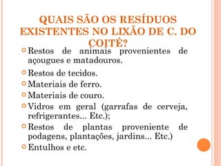 QUAIS SÃO OS RESÍDUOS
EXISTENTES NO LIXÃO DE C. DO
           COITÉ?
 Restosde animais provenientes de
 açougues e matadouros.
 Restos  de tecidos.
 Materiais de ferro.
 Materiais de couro.
 Vidros em geral (garrafas de cerveja,
  refrigerantes... Etc.);
 Restos    de plantas proveniente de
  podagens, plantações, jardins... Etc.)
 Entulhos e etc.
 