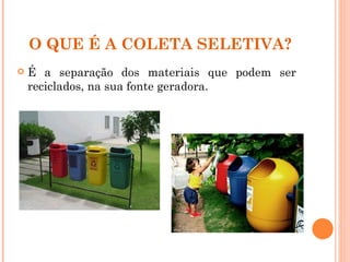 O QUE É A COLETA SELETIVA?
   É a separação dos materiais que podem ser
    reciclados, na sua fonte geradora.
 