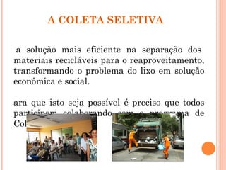 A COLETA SELETIVA

 a solução mais eficiente na separação dos
materiais recicláveis para o reaproveitamento,
transformando o problema do lixo em solução
econômica e social.

ara que isto seja possível é preciso que todos
participem colaborando com o programa de
Coleta Seletiva.
 