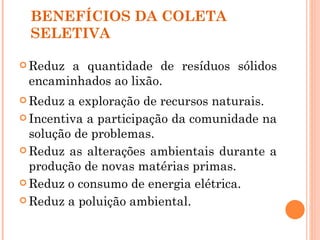 BENEFÍCIOS DA COLETA
 SELETIVA

 Reduza quantidade de resíduos sólidos
 encaminhados ao lixão.
 Reduz  a exploração de recursos naturais.
 Incentiva a participação da comunidade na
  solução de problemas.
 Reduz as alterações ambientais durante a
  produção de novas matérias primas.
 Reduz o consumo de energia elétrica.

 Reduz a poluição ambiental.
 